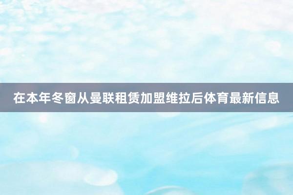 在本年冬窗从曼联租赁加盟维拉后体育最新信息