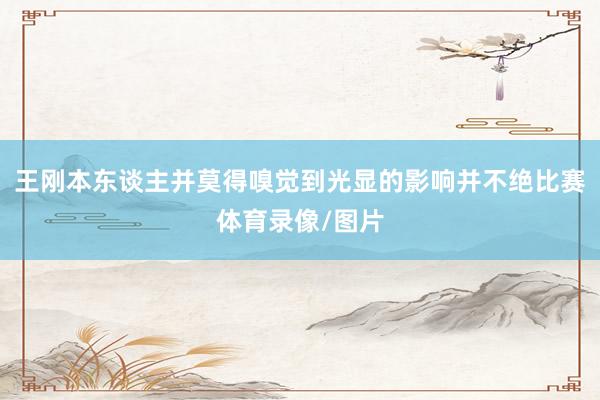 王刚本东谈主并莫得嗅觉到光显的影响并不绝比赛体育录像/图片