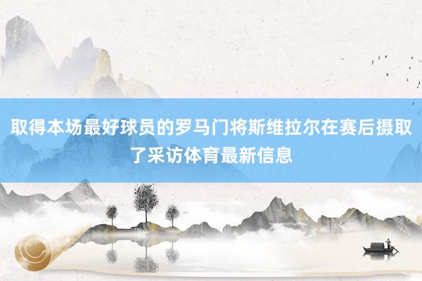 取得本场最好球员的罗马门将斯维拉尔在赛后摄取了采访体育最新信息