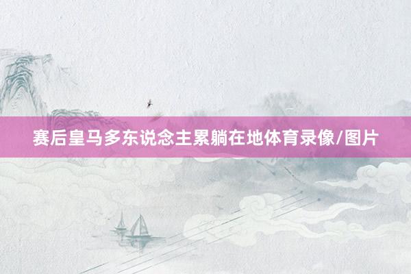 赛后皇马多东说念主累躺在地体育录像/图片