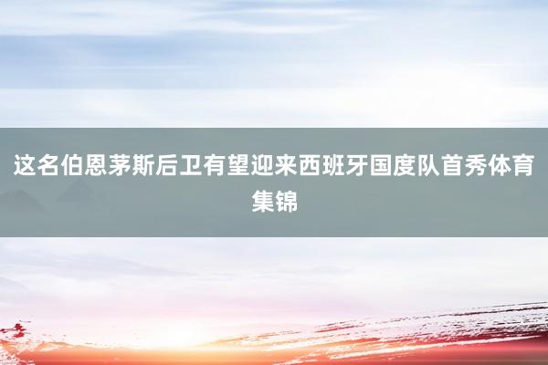这名伯恩茅斯后卫有望迎来西班牙国度队首秀体育集锦