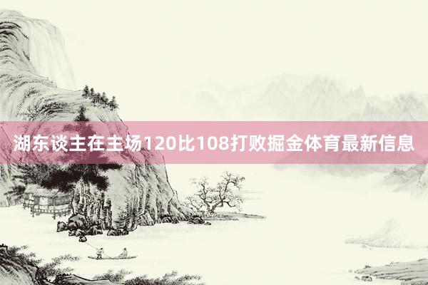 湖东谈主在主场120比108打败掘金体育最新信息