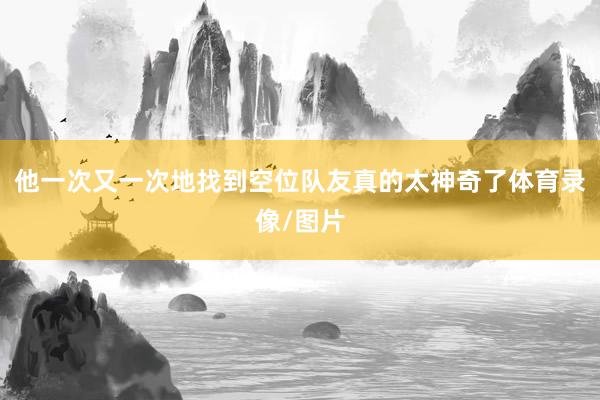 他一次又一次地找到空位队友真的太神奇了体育录像/图片