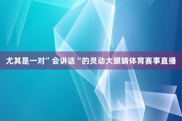 尤其是一对”会讲话“的灵动大眼睛体育赛事直播