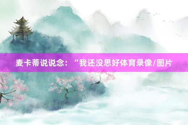 麦卡蒂说说念：“我还没思好体育录像/图片