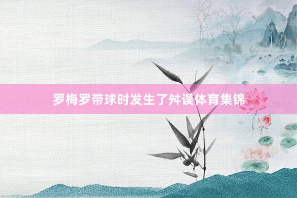 罗梅罗带球时发生了舛误体育集锦