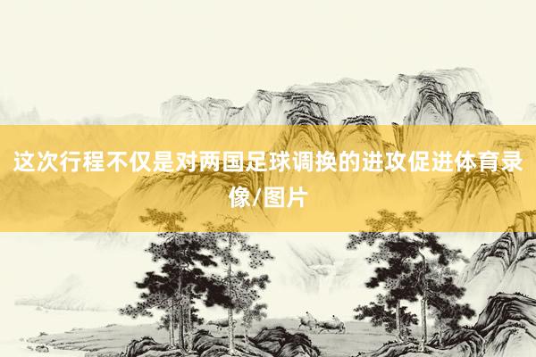 这次行程不仅是对两国足球调换的进攻促进体育录像/图片