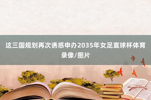 这三国规划再次诱惑申办2035年女足寰球杯体育录像/图片