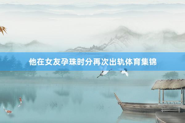他在女友孕珠时分再次出轨体育集锦