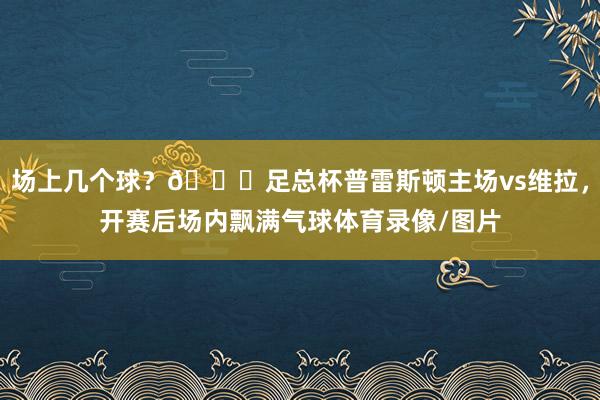 场上几个球？😂足总杯普雷斯顿主场vs维拉，开赛后场内飘满气球体育录像/图片