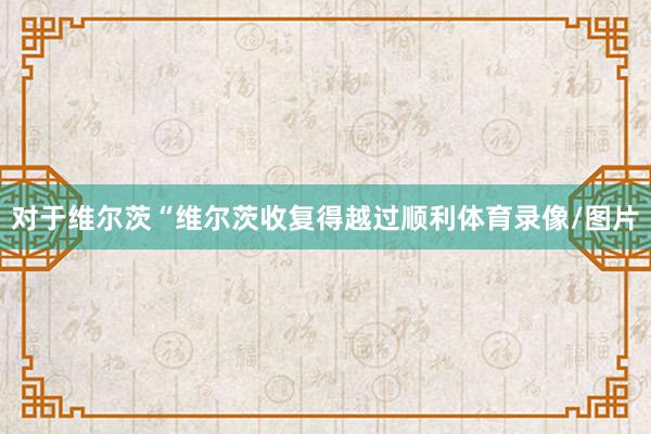 对于维尔茨“维尔茨收复得越过顺利体育录像/图片