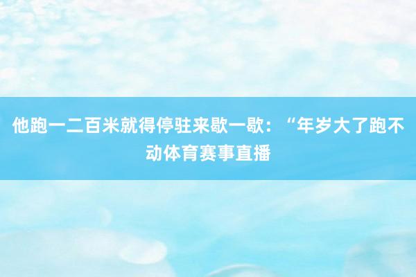 他跑一二百米就得停驻来歇一歇：“年岁大了跑不动体育赛事直播