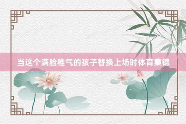 当这个满脸稚气的孩子替换上场时体育集锦