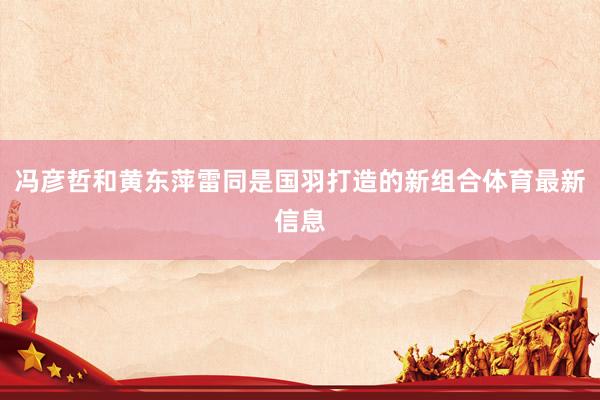冯彦哲和黄东萍雷同是国羽打造的新组合体育最新信息