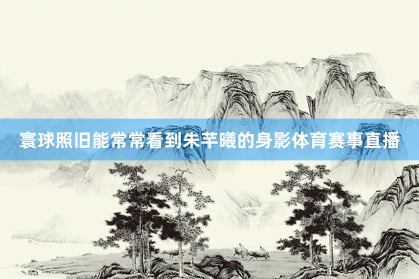 寰球照旧能常常看到朱芊曦的身影体育赛事直播