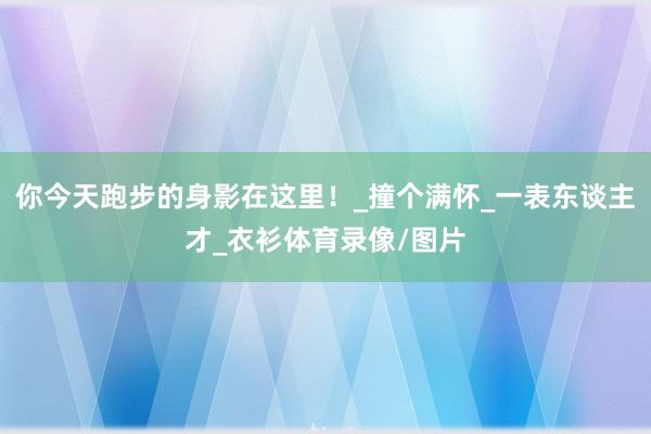 你今天跑步的身影在这里！_撞个满怀_一表东谈主才_衣衫体育录像/图片