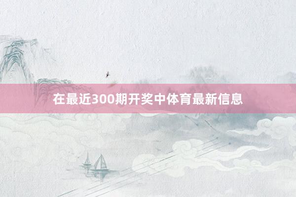 在最近300期开奖中体育最新信息