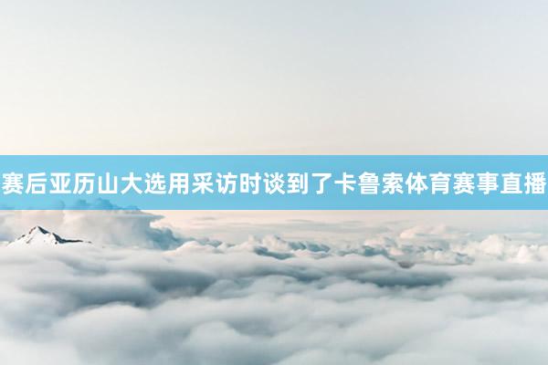 赛后亚历山大选用采访时谈到了卡鲁索体育赛事直播
