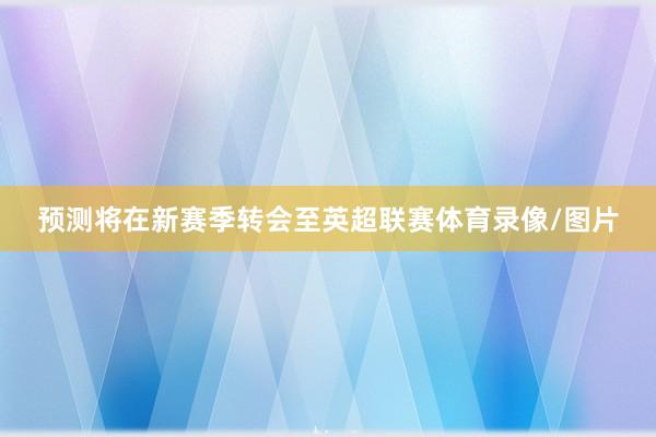 预测将在新赛季转会至英超联赛体育录像/图片