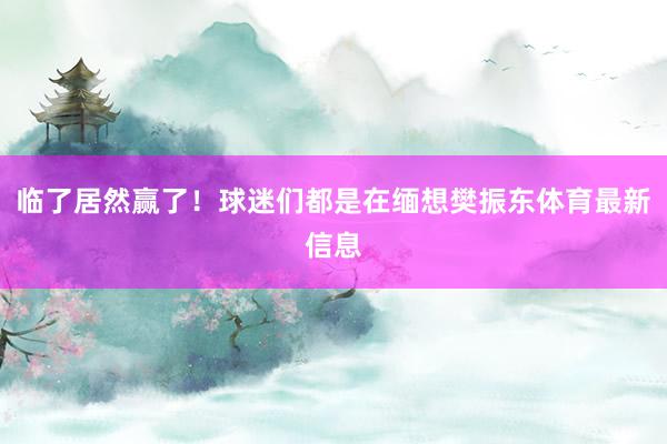 临了居然赢了！球迷们都是在缅想樊振东体育最新信息