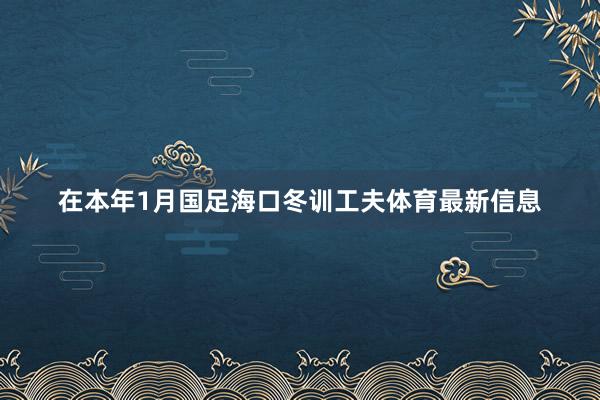 在本年1月国足海口冬训工夫体育最新信息