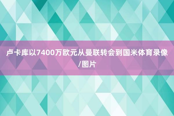 卢卡库以7400万欧元从曼联转会到国米体育录像/图片