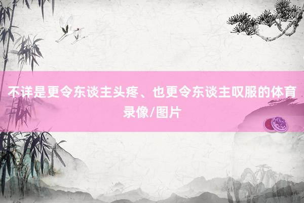 不详是更令东谈主头疼、也更令东谈主叹服的体育录像/图片