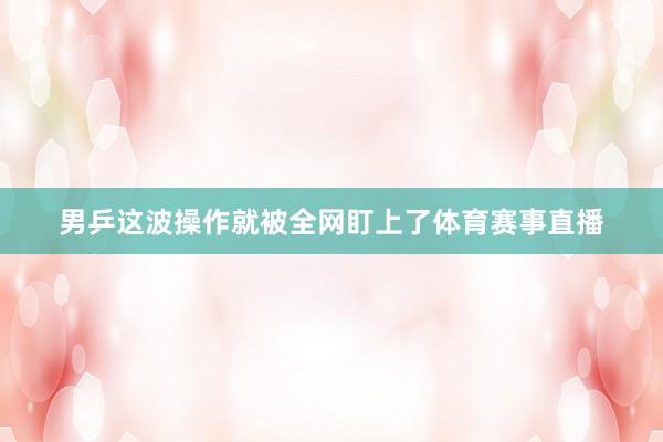 男乒这波操作就被全网盯上了体育赛事直播