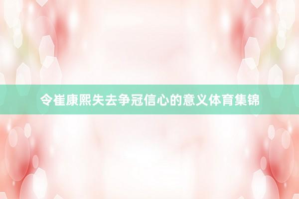 令崔康熙失去争冠信心的意义体育集锦