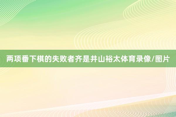 两项番下棋的失败者齐是井山裕太体育录像/图片