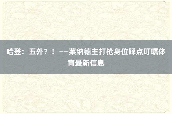 哈登：五外？！——莱纳德主打抢身位踩点叮嘱体育最新信息