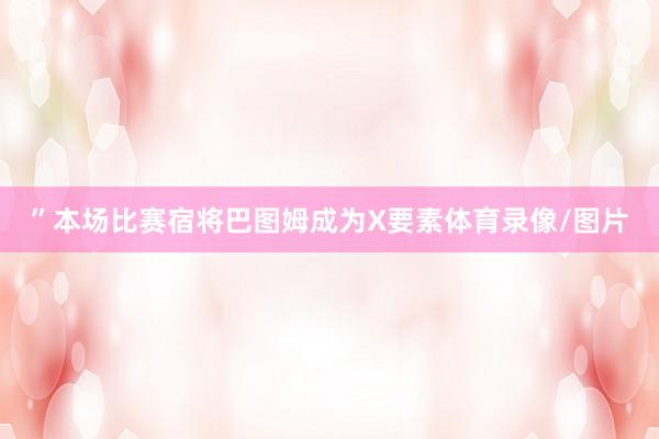 ”本场比赛宿将巴图姆成为X要素体育录像/图片