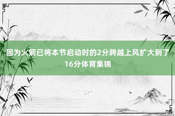 因为火箭已将本节启动时的2分跨越上风扩大到了16分体育集锦