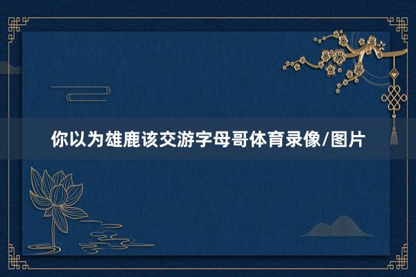你以为雄鹿该交游字母哥体育录像/图片