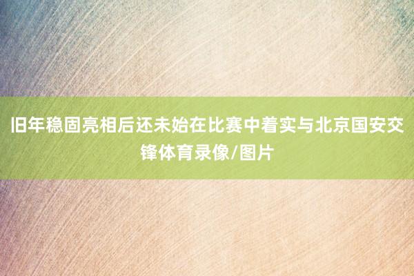 旧年稳固亮相后还未始在比赛中着实与北京国安交锋体育录像/图片