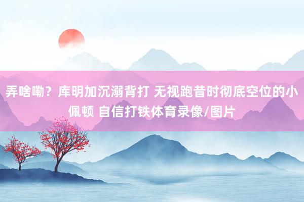 弄啥嘞？库明加沉溺背打 无视跑昔时彻底空位的小佩顿 自信打铁体育录像/图片