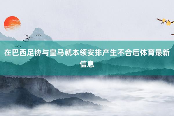 在巴西足协与皇马就本领安排产生不合后体育最新信息
