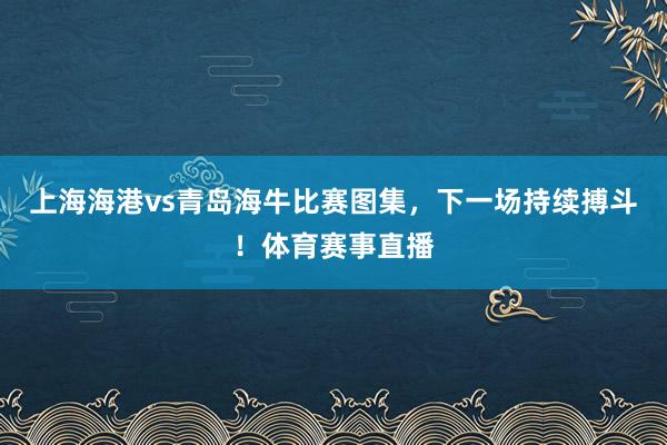 上海海港vs青岛海牛比赛图集，下一场持续搏斗！体育赛事直播