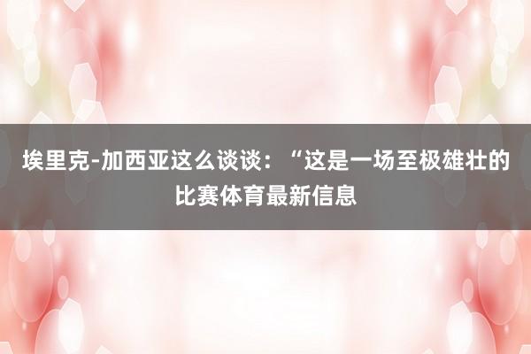 埃里克-加西亚这么谈谈：“这是一场至极雄壮的比赛体育最新信息