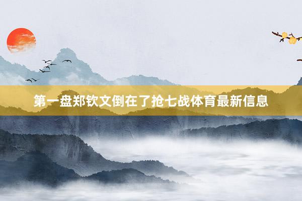 第一盘郑钦文倒在了抢七战体育最新信息
