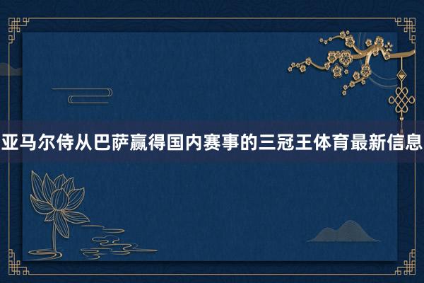 亚马尔侍从巴萨赢得国内赛事的三冠王体育最新信息