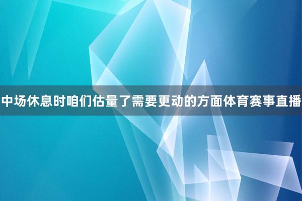 中场休息时咱们估量了需要更动的方面体育赛事直播