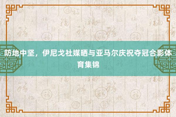 防地中坚，伊尼戈社媒晒与亚马尔庆祝夺冠合影体育集锦