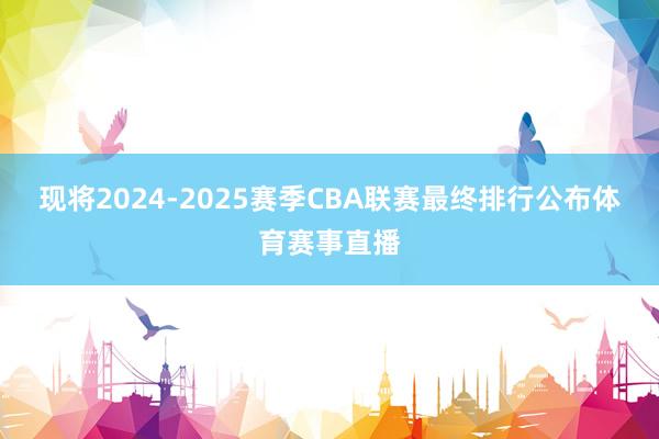 现将2024-2025赛季CBA联赛最终排行公布体育赛事直播