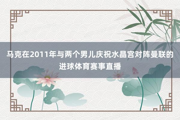 马克在2011年与两个男儿庆祝水晶宫对阵曼联的进球体育赛事直播