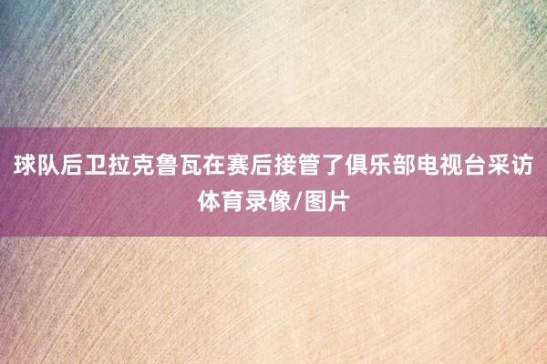 球队后卫拉克鲁瓦在赛后接管了俱乐部电视台采访体育录像/图片