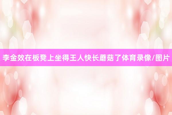 李金效在板凳上坐得王人快长蘑菇了体育录像/图片