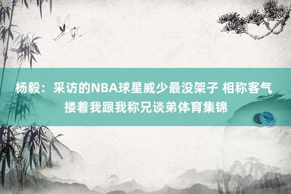 杨毅：采访的NBA球星威少最没架子 相称客气 搂着我跟我称兄谈弟体育集锦
