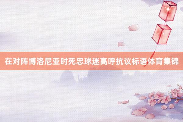 在对阵博洛尼亚时死忠球迷高呼抗议标语体育集锦