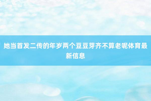 她当首发二传的年岁两个豆豆芽齐不算老呢体育最新信息